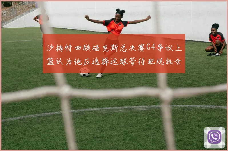 沙梅特回顾福克斯总决赛G4争议上篮认为他应选择运球等待犯规机会