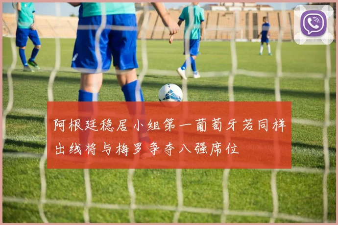 阿根廷稳居小组第一葡萄牙若同样出线将与梅罗争夺八强席位