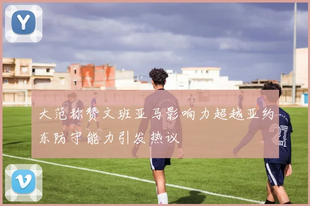 大范称赞文班亚马影响力超越亚约东防守能力引发热议
