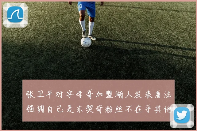 张卫平对字母哥加盟湖人发表看法强调自己是东契奇粉丝不在乎其他球员动态