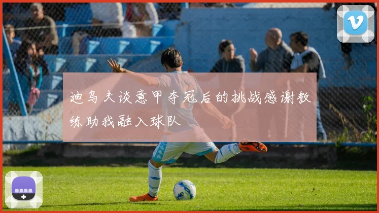 迪乌夫谈意甲夺冠后的挑战感谢教练助我融入球队