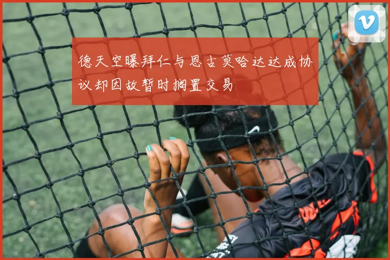 德天空曝拜仁与恩古莫哈达达成协议却因故暂时搁置交易