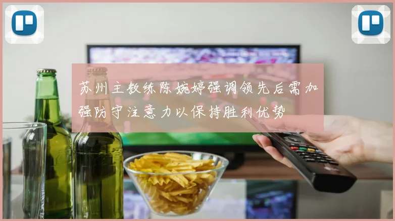 苏州主教练陈婉婷强调领先后需加强防守注意力以保持胜利优势