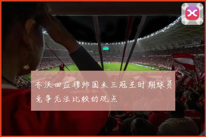 齐沃回应穆帅国米三冠王时期球员竞争无法比较的观点
