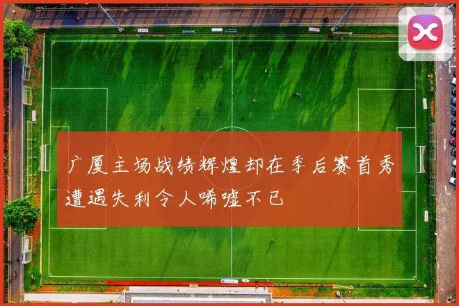 广厦主场战绩辉煌却在季后赛首秀遭遇失利令人唏嘘不已