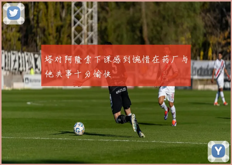 塔对阿隆索下课感到惋惜在药厂与他共事十分愉快
