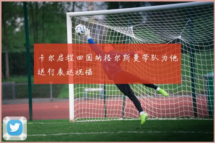 卡尔启程回国纳格尔斯曼带队为他送行表达祝福