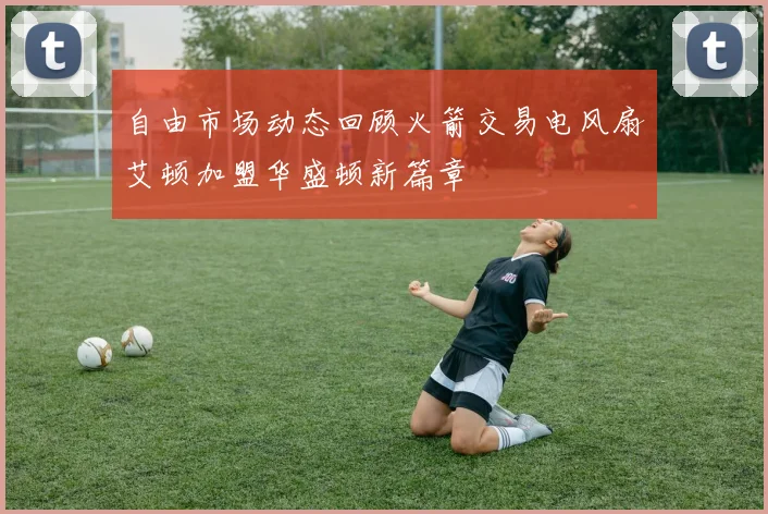 自由市场动态回顾火箭交易电风扇艾顿加盟华盛顿新篇章